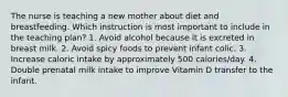 The nurse is teaching a new mother about diet and breastfeeding. Which instruction is most important to include in the teaching plan? 1. Avoid alcohol because it is excreted in breast milk. 2. Avoid spicy foods to prevent infant colic. 3. Increase caloric intake by approximately 500 calories/day. 4. Double prenatal milk intake to improve Vitamin D transfer to the infant.