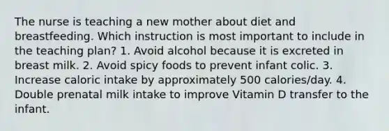 The nurse is teaching a new mother about diet and breastfeeding. Which instruction is most important to include in the teaching plan? 1. Avoid alcohol because it is excreted in breast milk. 2. Avoid spicy foods to prevent infant colic. 3. Increase caloric intake by approximately 500 calories/day. 4. Double prenatal milk intake to improve Vitamin D transfer to the infant.