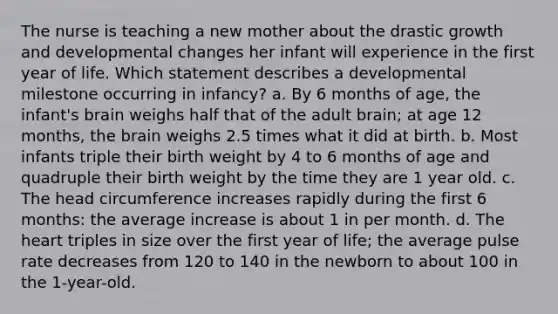 The nurse is teaching a new mother about the drastic growth and developmental changes her infant will experience in the first year of life. Which statement describes a developmental milestone occurring in infancy? a. By 6 months of age, the infant's brain weighs half that of the adult brain; at age 12 months, the brain weighs 2.5 times what it did at birth. b. Most infants triple their birth weight by 4 to 6 months of age and quadruple their birth weight by the time they are 1 year old. c. The head circumference increases rapidly during the first 6 months: the average increase is about 1 in per month. d. The heart triples in size over the first year of life; the average pulse rate decreases from 120 to 140 in the newborn to about 100 in the 1-year-old.