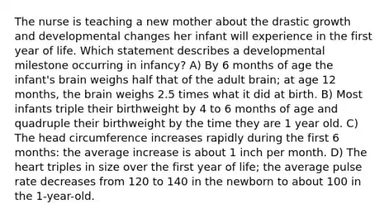 The nurse is teaching a new mother about the drastic growth and developmental changes her infant will experience in the first year of life. Which statement describes a developmental milestone occurring in infancy? A) By 6 months of age the infant's brain weighs half that of the adult brain; at age 12 months, the brain weighs 2.5 times what it did at birth. B) Most infants triple their birthweight by 4 to 6 months of age and quadruple their birthweight by the time they are 1 year old. C) The head circumference increases rapidly during the first 6 months: the average increase is about 1 inch per month. D) The heart triples in size over the first year of life; the average pulse rate decreases from 120 to 140 in the newborn to about 100 in the 1-year-old.