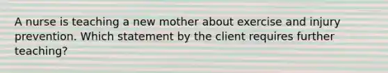 A nurse is teaching a new mother about exercise and injury prevention. Which statement by the client requires further teaching?