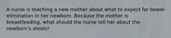 A nurse is teaching a new mother about what to expect for bowel elimination in her newborn. Because the mother is breastfeeding, what should the nurse tell her about the newborn's stools?