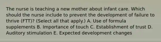 The nurse is teaching a new mother about infant care. Which should the nurse include to prevent the development of failure to thrive​ (FTT)? (Select all that​ apply.) A. Use of formula supplements B. Importance of touch C. Establishment of trust D. Auditory stimulation E. Expected development changes