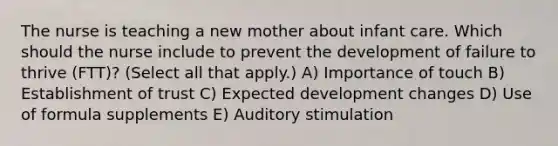 The nurse is teaching a new mother about infant care. Which should the nurse include to prevent the development of failure to thrive​ (FTT)? (Select all that​ apply.) A) Importance of touch B) Establishment of trust C) Expected development changes D) Use of formula supplements E) Auditory stimulation