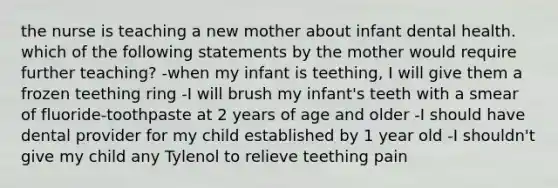 the nurse is teaching a new mother about infant dental health. which of the following statements by the mother would require further teaching? -when my infant is teething, I will give them a frozen teething ring -I will brush my infant's teeth with a smear of fluoride-toothpaste at 2 years of age and older -I should have dental provider for my child established by 1 year old -I shouldn't give my child any Tylenol to relieve teething pain