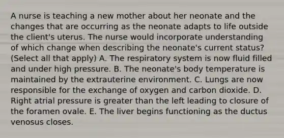 A nurse is teaching a new mother about her neonate and the changes that are occurring as the neonate adapts to life outside the client's uterus. The nurse would incorporate understanding of which change when describing the neonate's current status? (Select all that apply) A. The respiratory system is now fluid filled and under high pressure. B. The neonate's body temperature is maintained by the extrauterine environment. C. Lungs are now responsible for the exchange of oxygen and carbon dioxide. D. Right atrial pressure is greater than the left leading to closure of the foramen ovale. E. The liver begins functioning as the ductus venosus closes.