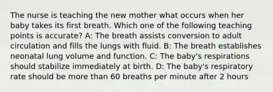 The nurse is teaching the new mother what occurs when her baby takes its first breath. Which one of the following teaching points is accurate? A: The breath assists conversion to adult circulation and fills the lungs with fluid. B: The breath establishes neonatal lung volume and function. C: The baby's respirations should stabilize immediately at birth. D: The baby's respiratory rate should be more than 60 breaths per minute after 2 hours