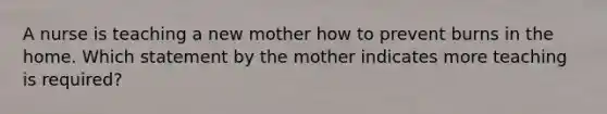 A nurse is teaching a new mother how to prevent burns in the home. Which statement by the mother indicates more teaching is required?