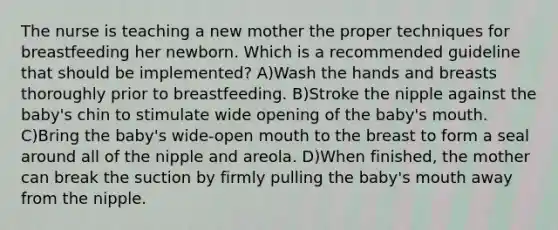 The nurse is teaching a new mother the proper techniques for breastfeeding her newborn. Which is a recommended guideline that should be implemented? A)Wash the hands and breasts thoroughly prior to breastfeeding. B)Stroke the nipple against the baby's chin to stimulate wide opening of the baby's mouth. C)Bring the baby's wide-open mouth to the breast to form a seal around all of the nipple and areola. D)When finished, the mother can break the suction by firmly pulling the baby's mouth away from the nipple.