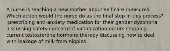 A nurse is teaching a new mother about self-care measures. Which action would the nurse do as the final step in this process? -prescribing anti-anxiety medication for their gender dysphoria discussing safety concerns if victimization occurs stopping current testosterone hormone therapy discussing how to deal with leakage of milk from nipples