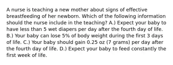 A nurse is teaching a new mother about signs of effective breastfeeding of her newborn. Which of the following information should the nurse include in the teaching? A.) Expect your baby to have less than 5 wet diapers per day after the fourth day of life. B.) Your baby can lose 5% of body weight during the first 3 days of life. C.) Your baby should gain 0.25 oz (7 grams) per day after the fourth day of life. D.) Expect your baby to feed constantly the first week of life.