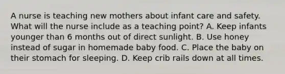 A nurse is teaching new mothers about infant care and safety. What will the nurse include as a teaching point? A. Keep infants younger than 6 months out of direct sunlight. B. Use honey instead of sugar in homemade baby food. C. Place the baby on their stomach for sleeping. D. Keep crib rails down at all times.