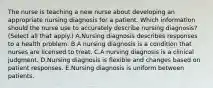 The nurse is teaching a new nurse about developing an appropriate nursing diagnosis for a patient. Which information should the nurse use to accurately describe nursing diagnosis? (Select all that apply.) A.Nursing diagnosis describes responses to a health problem. B.A nursing diagnosis is a condition that nurses are licensed to treat. C.A nursing diagnosis is a clinical judgment. D.Nursing diagnosis is flexible and changes based on patient responses. E.Nursing diagnosis is uniform between patients.