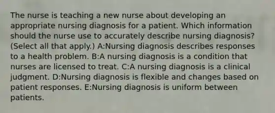 The nurse is teaching a new nurse about developing an appropriate nursing diagnosis for a patient. Which information should the nurse use to accurately describe nursing diagnosis? (Select all that apply.) A:Nursing diagnosis describes responses to a health problem. B:A nursing diagnosis is a condition that nurses are licensed to treat. C:A nursing diagnosis is a clinical judgment. D:Nursing diagnosis is flexible and changes based on patient responses. E:Nursing diagnosis is uniform between patients.