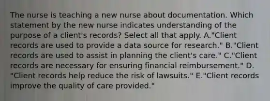 The nurse is teaching a new nurse about documentation. Which statement by the new nurse indicates understanding of the purpose of a​ client's ​records? Select all that apply. A.​"Client records are used to provide a data source for​ research." B.​"Client records are used to assist in planning the client​'s ​care." C.​"Client records are necessary for ensuring financial​ reimbursement." D.​"Client records help reduce the risk of​ lawsuits." E.​"Client records improve the quality of care​ provided."