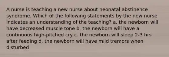 A nurse is teaching a new nurse about neonatal abstinence syndrome. Which of the following statements by the new nurse indicates an understanding of the teaching? a. the newborn will have decreased muscle tone b. the newborn will have a continuous high-pitched cry c. the newborn will sleep 2-3 hrs after feeding d. the newborn will have mild tremors when disturbed