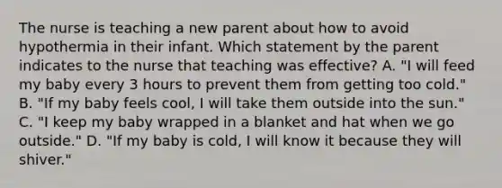 The nurse is teaching a new parent about how to avoid hypothermia in their infant. Which statement by the parent indicates to the nurse that teaching was effective? A. "I will feed my baby every 3 hours to prevent them from getting too cold." B. "If my baby feels cool, I will take them outside into the sun." C. "I keep my baby wrapped in a blanket and hat when we go outside." D. "If my baby is cold, I will know it because they will shiver."