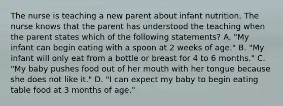 The nurse is teaching a new parent about infant nutrition. The nurse knows that the parent has understood the teaching when the parent states which of the following statements? A. "My infant can begin eating with a spoon at 2 weeks of age." B. "My infant will only eat from a bottle or breast for 4 to 6 months." C. "My baby pushes food out of her mouth with her tongue because she does not like it." D. "I can expect my baby to begin eating table food at 3 months of age."