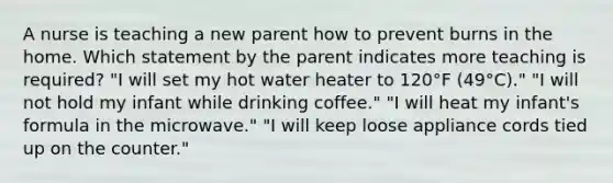 A nurse is teaching a new parent how to prevent burns in the home. Which statement by the parent indicates more teaching is required? "I will set my hot water heater to 120°F (49°C)." "I will not hold my infant while drinking coffee." "I will heat my infant's formula in the microwave." "I will keep loose appliance cords tied up on the counter."