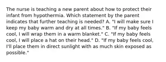 The nurse is teaching a new parent about how to protect their infant from hypothermia. Which statement by the parent indicates that further teaching is needed? A. "I will make sure I keep my baby warm and dry at all times." B. "If my baby feels cool, I will wrap them in a warm blanket." C. "If my baby feels cool, I will place a hat on their head." D. "If my baby feels cool, I'll place them in direct sunlight with as much skin exposed as possible."