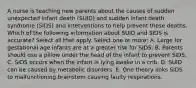 A nurse is teaching new parents about the causes of sudden unexpected infant death (SUID) and sudden infant death syndrome (SIDS) and interventions to help prevent these deaths. Which of the following information about SUID and SIDS is accurate? Select all that apply. Select one or more: A. Large for gestational age infants are at a greater risk for SIDS. B. Parents should use a pillow under the head of the infant to prevent SIDS. C. SIDS occurs when the infant is lying awake in a crib. D. SUID can be caused by metabolic disorders. E. One theory links SIDS to malfunctioning brainstem causing faulty respirations.