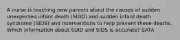 A nurse is teaching new parents about the causes of sudden unexpected infant death (SUID) and sudden infant death syndrome (SIDS) and interventions to help prevent these deaths. Which information about SUID and SIDS is accurate? SATA