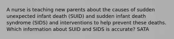 A nurse is teaching new parents about the causes of sudden unexpected infant death (SUID) and sudden infant death syndrome (SIDS) and interventions to help prevent these deaths. Which information about SUID and SIDS is accurate? SATA