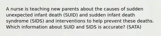 A nurse is teaching new parents about the causes of sudden unexpected infant death (SUID) and sudden infant death syndrome (SIDS) and interventions to help prevent these deaths. Which information about SUID and SIDS is accurate? (SATA)