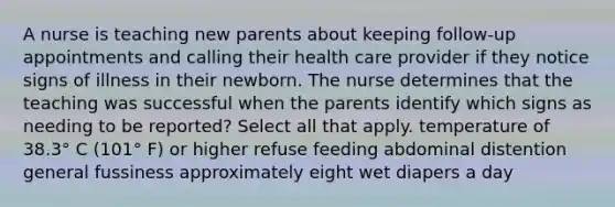 A nurse is teaching new parents about keeping follow-up appointments and calling their health care provider if they notice signs of illness in their newborn. The nurse determines that the teaching was successful when the parents identify which signs as needing to be reported? Select all that apply. temperature of 38.3° C (101° F) or higher refuse feeding abdominal distention general fussiness approximately eight wet diapers a day