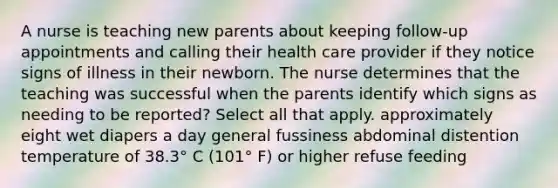 A nurse is teaching new parents about keeping follow-up appointments and calling their health care provider if they notice signs of illness in their newborn. The nurse determines that the teaching was successful when the parents identify which signs as needing to be reported? Select all that apply. approximately eight wet diapers a day general fussiness abdominal distention temperature of 38.3° C (101° F) or higher refuse feeding