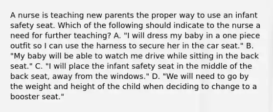 A nurse is teaching new parents the proper way to use an infant safety seat. Which of the following should indicate to the nurse a need for further teaching? A. "I will dress my baby in a one piece outfit so I can use the harness to secure her in the car seat." B. "My baby will be able to watch me drive while sitting in the back seat." C. "I will place the infant safety seat in the middle of the back seat, away from the windows." D. "We will need to go by the weight and height of the child when deciding to change to a booster seat."