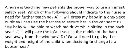 A nurse is teaching new patients the proper way to use an infant safety seat. Which of the following should indicate to the nurse a need for further teaching? A) "I will dress my baby in a one-piece outfit so I can use the harness to secure her in the car seat" B) "My baby will be able to watch me drive while sitting in the back seat" C) "I will place the infant seat in the middle of the back seat away from the windows" D) "We will need to go by the weight and height of the child when deciding to change to a booster seat"