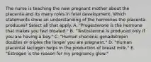 The nurse is teaching the new pregnant mother about the placenta and its many roles in fetal development. Which statements show an understanding of the hormones the placenta produces? Select all that apply. A. "Progesterone is the hormone that makes you feel bloated." B. "Testosterone is produced only if you are having a boy." C. "Human chorionic gonadotropin doubles or triples the longer you are pregnant." D. "Human placental lactogen helps in the production of breast milk." E. "Estrogen is the reason for my pregnancy glow."