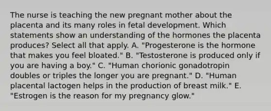 The nurse is teaching the new pregnant mother about the placenta and its many roles in fetal development. Which statements show an understanding of the hormones the placenta produces? Select all that apply. A. "Progesterone is the hormone that makes you feel bloated." B. "Testosterone is produced only if you are having a boy." C. "Human chorionic gonadotropin doubles or triples the longer you are pregnant." D. "Human placental lactogen helps in the production of breast milk." E. "Estrogen is the reason for my pregnancy glow."