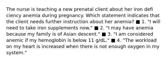 The nurse is teaching a new prenatal client about her iron defi ciency anemia during pregnancy. Which statement indicates that the client needs further instruction about her anemia? ■ 1. "I will need to take iron supplements now." ■ 2. "I may have anemia because my family is of Asian descent." ■ 3. "I am considered anemic if my hemoglobin is below 11 g/dL." ■ 4. "The workload on my heart is increased when there is not enough oxygen in my system."