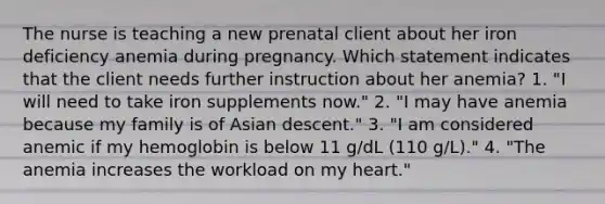 The nurse is teaching a new prenatal client about her iron deficiency anemia during pregnancy. Which statement indicates that the client needs further instruction about her anemia? 1. "I will need to take iron supplements now." 2. "I may have anemia because my family is of Asian descent." 3. "I am considered anemic if my hemoglobin is below 11 g/dL (110 g/L)." 4. "The anemia increases the workload on my heart."