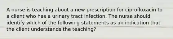 A nurse is teaching about a new prescription for ciprofloxacin to a client who has a urinary tract infection. The nurse should identify which of the following statements as an indication that the client understands the teaching?