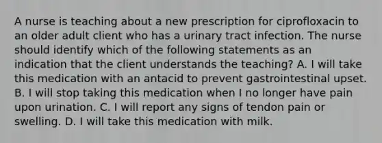 A nurse is teaching about a new prescription for ciprofloxacin to an older adult client who has a urinary tract infection. The nurse should identify which of the following statements as an indication that the client understands the teaching? A. I will take this medication with an antacid to prevent gastrointestinal upset. B. I will stop taking this medication when I no longer have pain upon urination. C. I will report any signs of tendon pain or swelling. D. I will take this medication with milk.