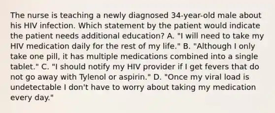 The nurse is teaching a newly diagnosed 34-year-old male about his HIV infection. Which statement by the patient would indicate the patient needs additional education? A. "I will need to take my HIV medication daily for the rest of my life." B. "Although I only take one pill, it has multiple medications combined into a single tablet." C. "I should notify my HIV provider if I get fevers that do not go away with Tylenol or aspirin." D. "Once my viral load is undetectable I don't have to worry about taking my medication every day."