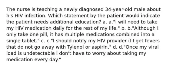 The nurse is teaching a newly diagnosed 34-year-old male about his HIV infection. Which statement by the patient would indicate the patient needs additional education? a. a."I will need to take my HIV medication daily for the rest of my life." b. b."Although I only take one pill, it has multiple medications combined into a single tablet." c. c."I should notify my HIV provider if I get fevers that do not go away with Tylenol or aspirin." d. d."Once my viral load is undetectable I don't have to worry about taking my medication every day."