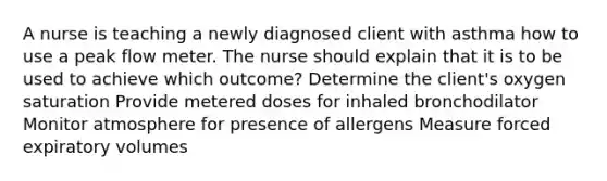 A nurse is teaching a newly diagnosed client with asthma how to use a peak flow meter. The nurse should explain that it is to be used to achieve which outcome? Determine the client's oxygen saturation Provide metered doses for inhaled bronchodilator Monitor atmosphere for presence of allergens Measure forced expiratory volumes