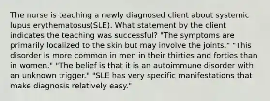 The nurse is teaching a newly diagnosed client about systemic lupus erythematosus(SLE). What statement by the client indicates the teaching was successful? "The symptoms are primarily localized to the skin but may involve the joints." "This disorder is more common in men in their thirties and forties than in women." "The belief is that it is an autoimmune disorder with an unknown trigger." "SLE has very specific manifestations that make diagnosis relatively easy."