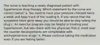 The nurse is teaching a newly diagnosed patient with hypertensive drug therapy. Which statement by the nurse are correct (data)? a. You need to have your pressure checked twice a week and keep track of the reading b. If you notice that the symptoms have gone away you should be able to stop taking the drug c. An exercise program may be helpful in treating your hypertension, but lets check with the physician first d. most over the counter decongestants are completable with antihypertensive drugs" e. Please continue taking the medication even if you are feeling better.