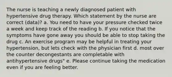 The nurse is teaching a newly diagnosed patient with hypertensive drug therapy. Which statement by the nurse are correct (data)? a. You need to have your pressure checked twice a week and keep track of the reading b. If you notice that the symptoms have gone away you should be able to stop taking the drug c. An exercise program may be helpful in treating your hypertension, but lets check with the physician first d. most over the counter decongestants are completable with antihypertensive drugs" e. Please continue taking the medication even if you are feeling better.