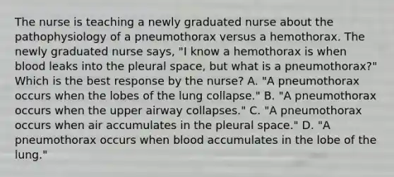 The nurse is teaching a newly graduated nurse about the pathophysiology of a pneumothorax versus a hemothorax. The newly graduated nurse says, "I know a hemothorax is when blood leaks into the pleural space, but what is a pneumothorax?" Which is the best response by the nurse? A. "A pneumothorax occurs when the lobes of the lung collapse." B. "A pneumothorax occurs when the upper airway collapses." C. "A pneumothorax occurs when air accumulates in the pleural space." D. "A pneumothorax occurs when blood accumulates in the lobe of the lung."