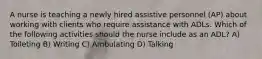 A nurse is teaching a newly hired assistive personnel (AP) about working with clients who require assistance with ADLs. Which of the following activities should the nurse include as an ADL? A) Toileting B) Writing C) Ambulating D) Talking