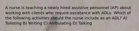 A nurse is teaching a newly hired assistive personnel (AP) about working with clients who require assistance with ADLs. Which of the following activities should the nurse include as an ADL? A) Toileting B) Writing C) Ambulating D) Talking