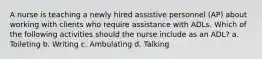 A nurse is teaching a newly hired assistive personnel (AP) about working with clients who require assistance with ADLs. Which of the following activities should the nurse include as an ADL? a. Toileting b. Writing c. Ambulating d. Talking