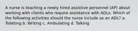 A nurse is teaching a newly hired assistive personnel (AP) about working with clients who require assistance with ADLs. Which of the following activities should the nurse include as an ADL? a. Toileting b. Writing c. Ambulating d. Talking