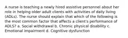 A nurse is teaching a newly hired assistive personnel about her role in helping older adult clients with activities of daily living (ADLs). The nurse should explain that which of the following is the most common factor that affects a client's performance of ADLS? a. Social withdrawal b. Chronic physical disability c. Emotional impairment d. Cognitive dysfunction